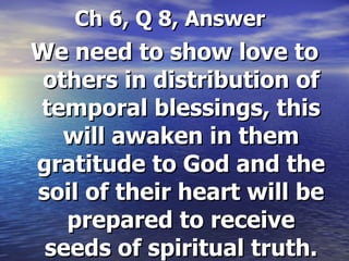   Ch 6, Q 8, Answer We need to show love to others in distribution of temporal blessings, this will awaken in them gratitude to God and the soil of their heart will be prepared to receive seeds of spiritual truth. 