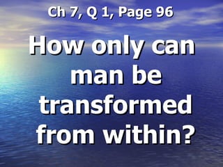   Ch 7, Q 1, Page 96 How only can man be transformed from within? 