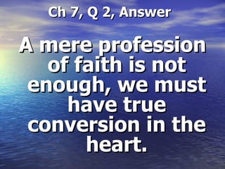   Ch 7, Q 2, Answer A mere profession of faith is not enough, we must have true conversion in the heart. 