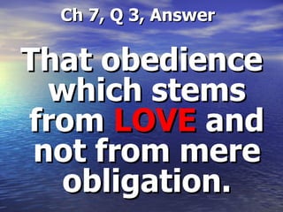   Ch 7, Q 3, Answer That obedience which stems from  LOVE  and not from mere obligation. 