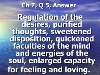   Ch 7, Q 5, Answer Regulation of the desires, purified thoughts, sweetened disposition, quickened faculties of the mind and energies of the soul, enlarged capacity for feeling and loving.   