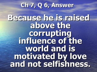   Ch 7, Q 6, Answer Because he is raised above the corrupting influence of the world and is motivated by love and not selfishness.  