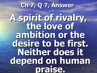   Ch 7, Q 7, Answer A spirit of rivalry, the love of ambition or the desire to be first. Neither does it depend on human praise. 