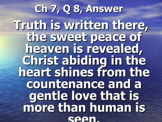   Ch 7, Q 8, Answer Truth is written there, the sweet peace of heaven is revealed, Christ abiding in the heart shines from the countenance and a gentle love that is more than human is seen. 