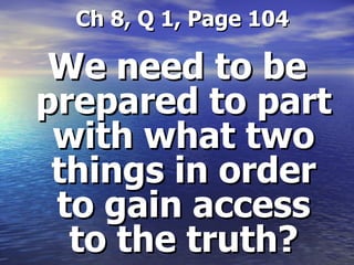   Ch 8, Q 1, Page 104 We need to be prepared to part with what two things in order to gain access to the truth? 