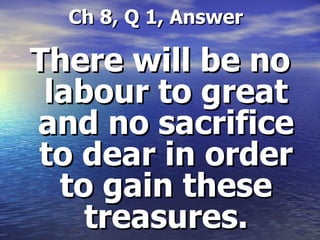   Ch 8, Q 1, Answer There will be no labour to great and no sacrifice to dear in order to gain these treasures. 