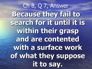 Because they fail to search for it until it is within their grasp and are contented with a surface work of what they suppose it to say. Ch 8, Q 7, Answer 