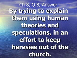 By trying to explain them using human theories and speculations, in an effort to keep heresies out of the church. Ch 8, Q 8, Answer 