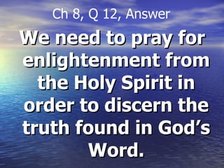 We need to pray for enlightenment from the Holy Spirit in order to discern the truth found in God’s Word. Ch 8, Q 12, Answer 