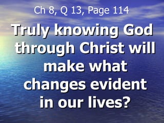 Truly knowing God through Christ will make what changes evident in our lives? Ch 8, Q 13, Page 114 