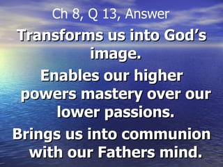Transforms us into God’s image. Enables our higher powers mastery over our lower passions. Brings us into communion with our Fathers mind. Ch 8, Q 13, Answer 