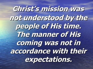 Christ’s mission was not understood by the people of His time. The manner of His coming was not in accordance with their expectations. 