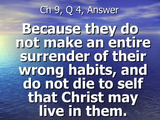 Because they do not make an entire surrender of their wrong habits, and do not die to self that Christ may live in them. Ch 9, Q 4, Answer 