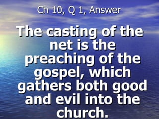 The casting of the net is the preaching of the gospel, which gathers both good and evil into the church . Ch 10, Q 1, Answer 