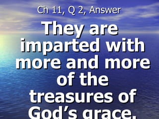 They are imparted with more and more of the treasures of God’s grace. Ch 11, Q 2, Answer 