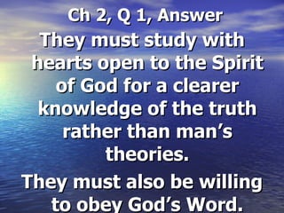 Ch 2, Q 1, Answer They must study with hearts open to the Spirit of God for a clearer knowledge of the truth rather than man’s theories. They must also be willing to obey God’s Word. 