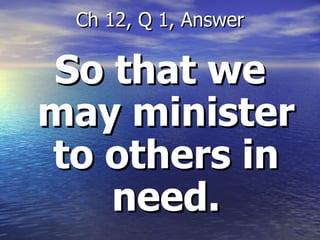 So that we may minister to others in need. Ch 12, Q 1, Answer 
