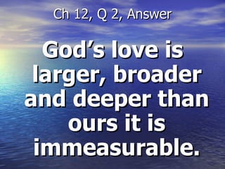 God’s love is larger, broader and deeper than ours it is immeasurable. Ch 12, Q 2, Answer 