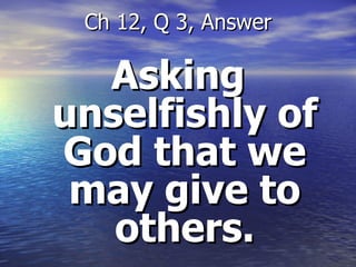 Asking unselfishly of God that we may give to others. Ch 12, Q 3, Answer 