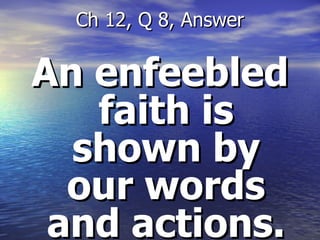 An enfeebled faith is shown by our words and actions. Ch 12, Q 8, Answer 