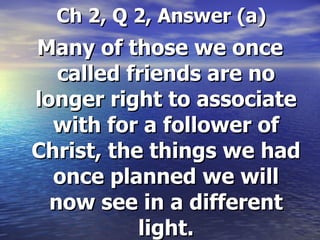 Ch 2, Q 2, Answer (a) Many of those we once called friends are no longer right to associate with for a follower of Christ, the things we had once planned we will now see in a different light. 