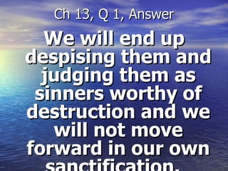 We will end up despising them and judging them as sinners worthy of destruction and we will not move forward in our own sanctification.  Ch 13, Q 1, Answer 