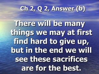 Ch 2, Q 2, Answer (b) There will be many things we may at first find hard to give up, but in the end we will see these sacrifices are for the best. 