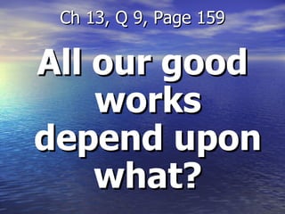 All our good works depend upon what? Ch 13, Q 9, Page 159 