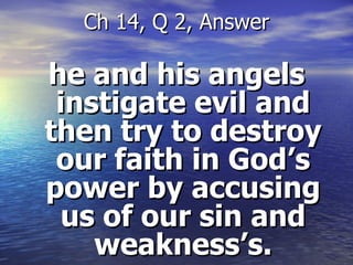 he and his angels instigate evil and then try to destroy our faith in God’s power by accusing us of our sin and weakness’s. Ch 14, Q 2, Answer 