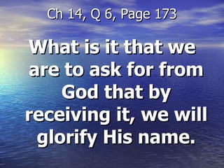 What is it that we are to ask for from God that by receiving it, we will glorify His name. Ch 14, Q 6, Page 173 