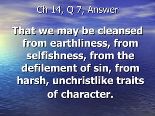 That we may be cleansed from earthliness, from selfishness, from the defilement of sin, from harsh, unchristlike traits of   character. Ch 14, Q 7, Answer 