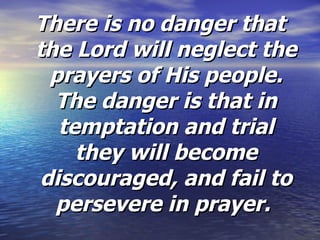 There is no danger that the Lord will neglect the prayers of His people. The danger is that in temptation and trial they will become discouraged, and fail to persevere in prayer.  