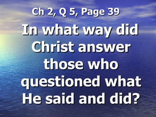 Ch 2, Q 5, Page 39 In what way did Christ answer those who questioned what He said and did? 