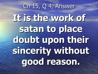 It is the work of satan to place doubt upon their sincerity without good reason. Ch 15, Q 4, Answer 