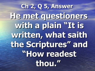 Ch 2, Q 5, Answer He met questioners with a plain “It is written, what saith the Scriptures” and “How readest thou.”   