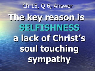 The key reason is  SELFISHNESS  a lack of Christ’s soul touching sympathy Ch 15, Q 6, Answer 
