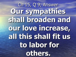 Our sympathies shall broaden and our love increase, all this shall fit us to labor for others.   Ch 15, Q 9, Answer 