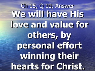 We will have His love and value for others, by personal effort winning their hearts for Christ.   Ch 15, Q 10, Answer 