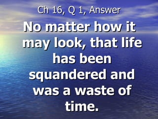 No matter how it may look, that life has been squandered and was a waste of time. Ch 16, Q 1, Answer 