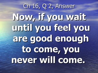 Now, if you wait until you feel you are good enough to come, you never will come.  Ch 16, Q 2, Answer 