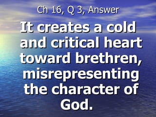 It creates a cold and critical heart toward brethren, misrepresenting the character of God.  Ch 16, Q 3, Answer 