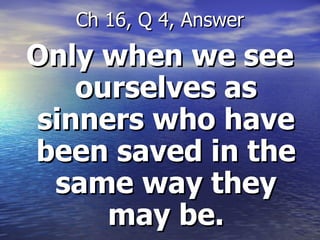 Only when we see ourselves as sinners who have been saved in the same way they may be. Ch 16, Q 4, Answer 