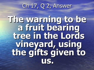 The warning to be a fruit bearing tree in the Lords vineyard, using the gifts given to us.  Ch 17, Q 2, Answer 
