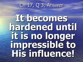 It becomes hardened until it is no longer impressible to His influence! Ch 17, Q 3, Answer 