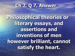 Ch 2, Q 7, Answer Philosophical theories or literary essays, and assertions and inventions of men however brilliant, cannot satisfy the heart. 