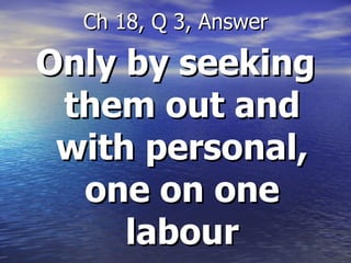 Only by seeking them out and with personal, one on one labour Ch 18, Q 3, Answer 