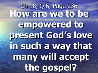 How are we to be empowered to present God’s love in such a way that many will accept the gospel? Ch 18, Q 6, Page 236 