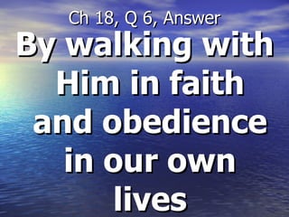 By walking with Him in faith and obedience in our own lives Ch 18, Q 6, Answer 