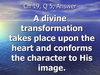 A divine transformation takes place upon the heart and conforms the character to His image. Ch 19, Q 5, Answer 