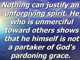 Nothing can justify an unforgiving spirit. He who is unmerciful toward others shows that he himself is not a partaker of God's pardoning grace.  